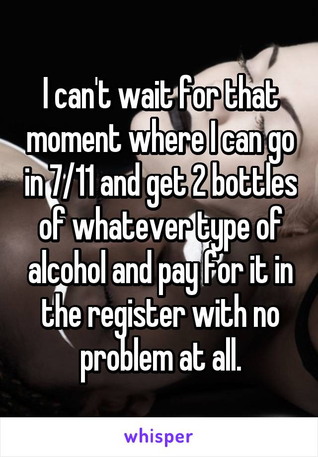 I can't wait for that moment where I can go in 7/11 and get 2 bottles of whatever type of alcohol and pay for it in the register with no problem at all.