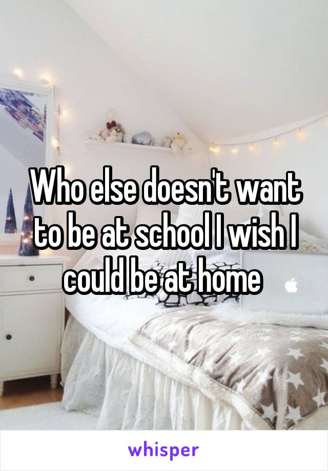 Who else doesn't want to be at school I wish I could be at home 