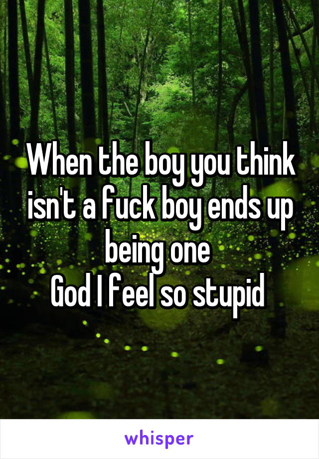When the boy you think isn't a fuck boy ends up being one 
God I feel so stupid 