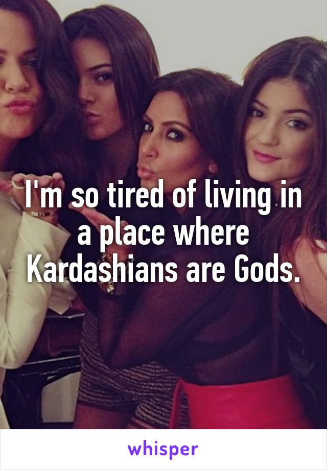I'm so tired of living in a place where Kardashians are Gods.