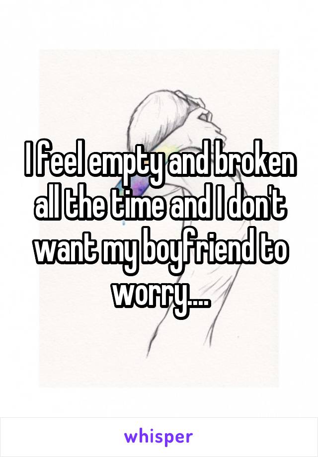 I feel empty and broken all the time and I don't want my boyfriend to worry....