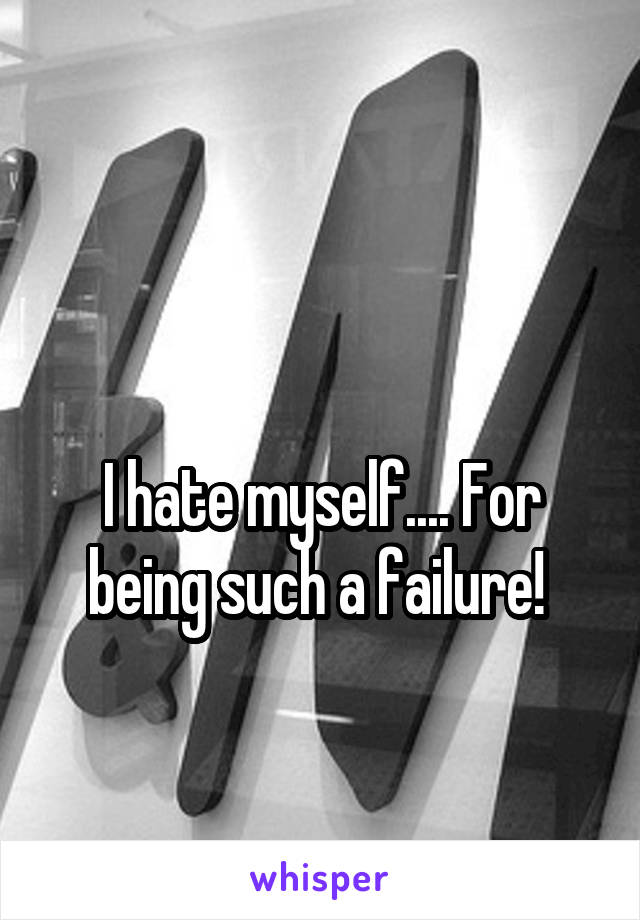 

I hate myself.... For being such a failure! 