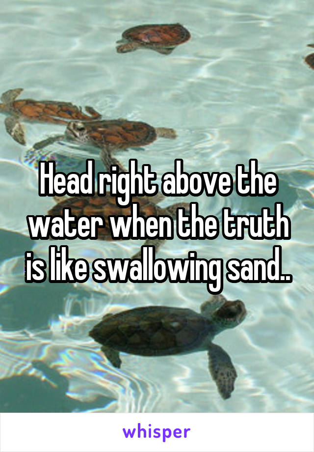 Head right above the water when the truth is like swallowing sand..