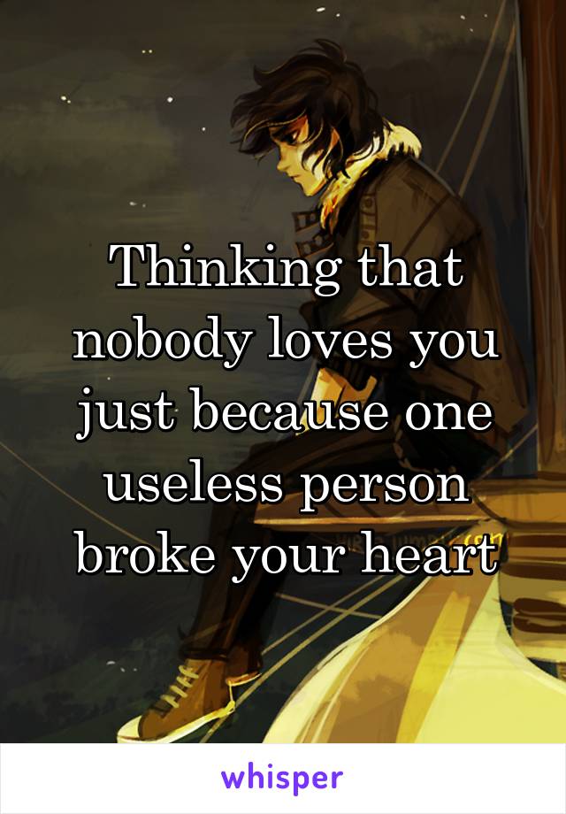 Thinking that nobody loves you just because one useless person broke your heart