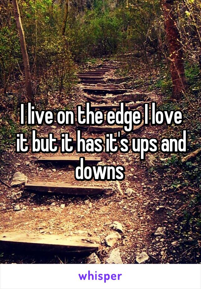 I live on the edge I love it but it has it's ups and downs 