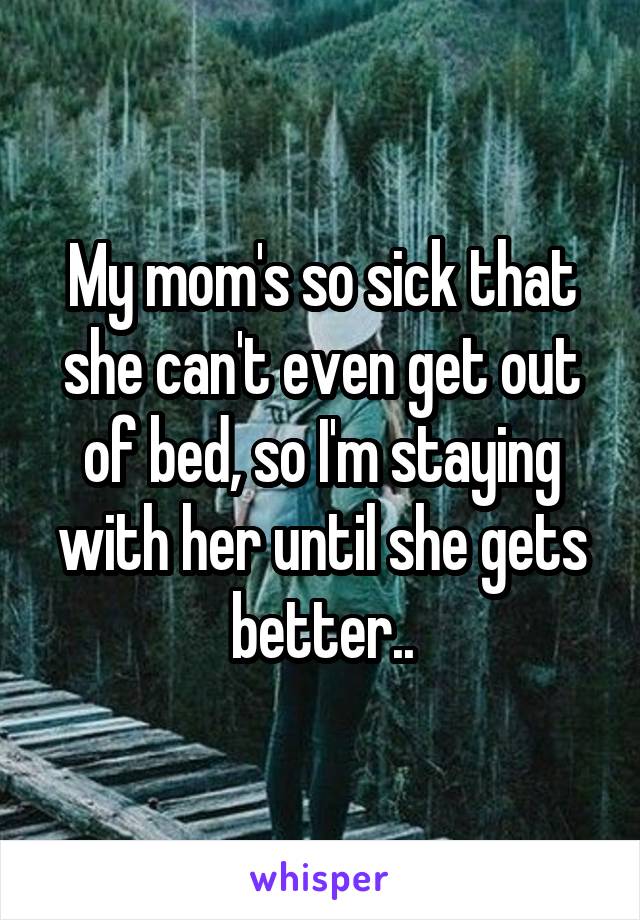 My mom's so sick that she can't even get out of bed, so I'm staying with her until she gets better..