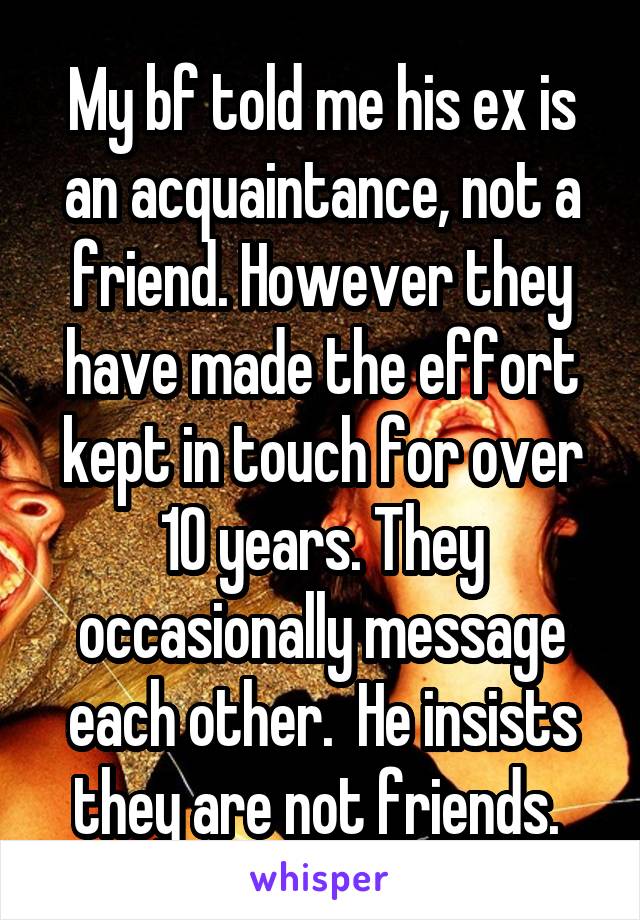 My bf told me his ex is an acquaintance, not a friend. However they have made the effort kept in touch for over 10 years. They occasionally message each other.  He insists they are not friends. 