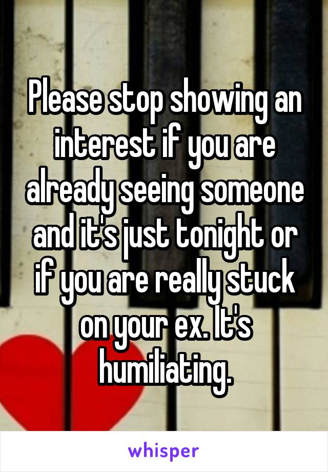 Please stop showing an interest if you are already seeing someone and it's just tonight or if you are really stuck on your ex. It's humiliating.