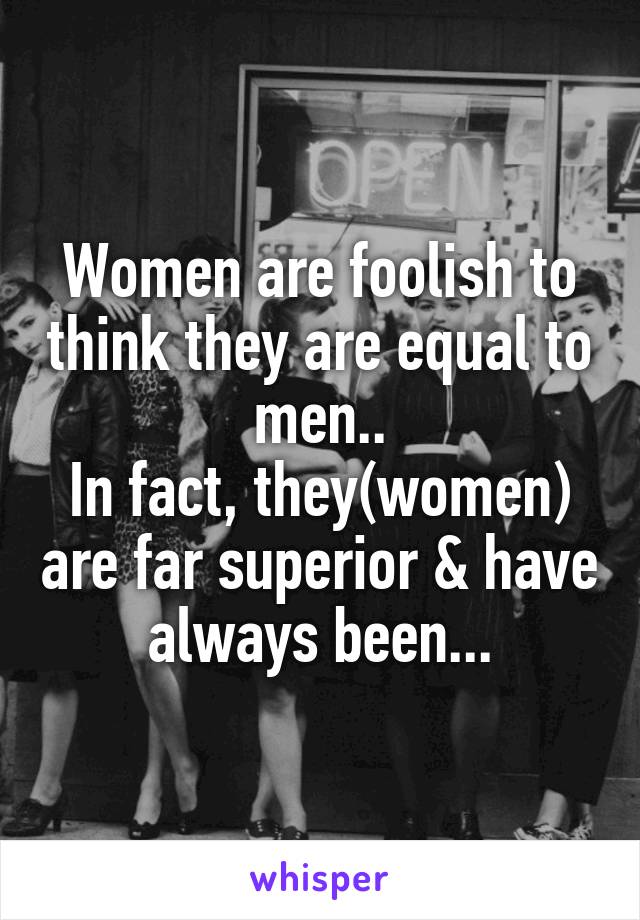 Women are foolish to think they are equal to men..
In fact, they(women) are far superior & have always been...
