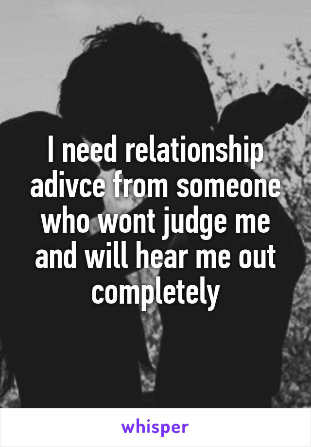I need relationship adivce from someone who wont judge me and will hear me out completely