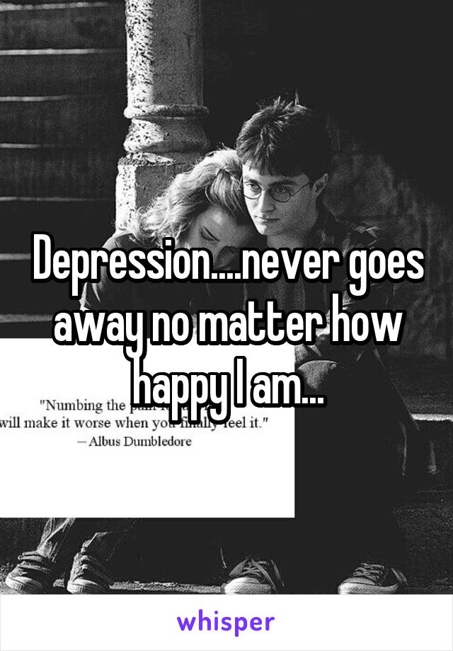 Depression....never goes away no matter how happy I am...