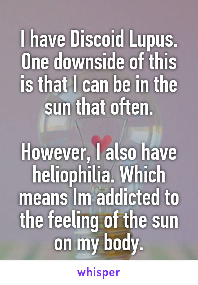 I have Discoid Lupus. One downside of this is that I can be in the sun that often.

However, I also have heliophilia. Which means Im addicted to the feeling of the sun on my body.