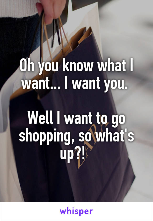 Oh you know what I want... I want you. 

Well I want to go shopping, so what's up?!  