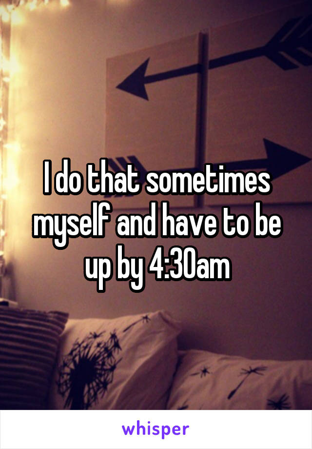 I do that sometimes myself and have to be up by 4:30am