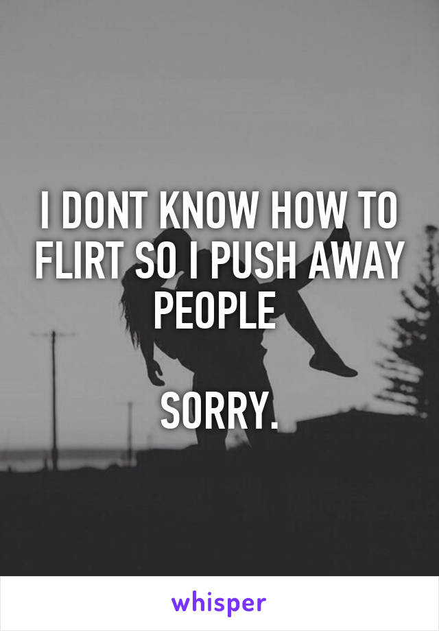 I DONT KNOW HOW TO FLIRT SO I PUSH AWAY PEOPLE 

SORRY.