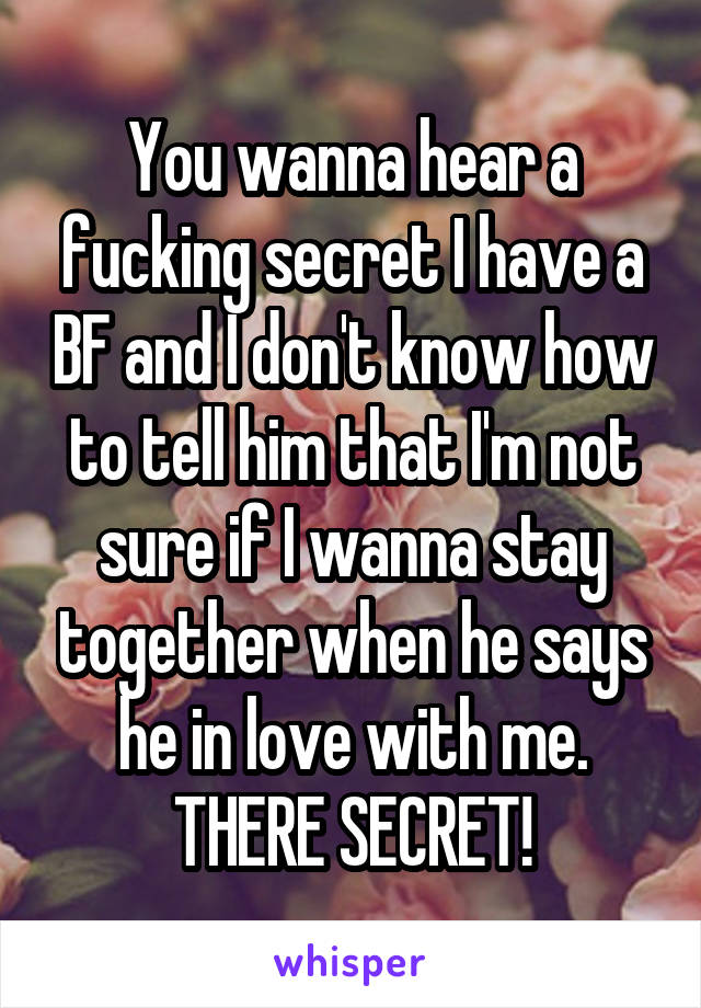 You wanna hear a fucking secret I have a BF and I don't know how to tell him that I'm not sure if I wanna stay together when he says he in love with me. THERE SECRET!