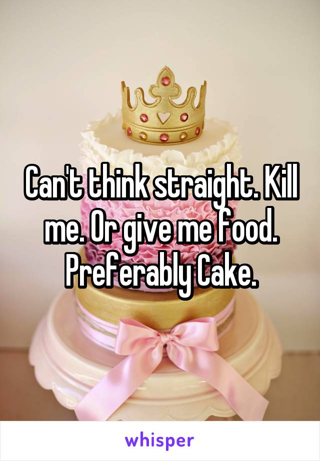Can't think straight. Kill me. Or give me food. Preferably Cake.