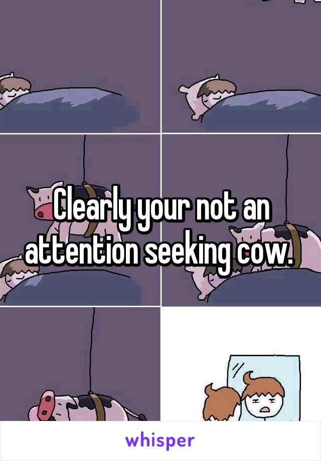 Clearly your not an attention seeking cow. 