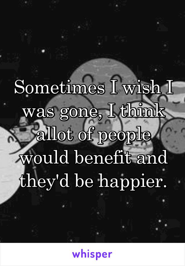 Sometimes I wish I was gone, I think allot of people would benefit and they'd be happier.
