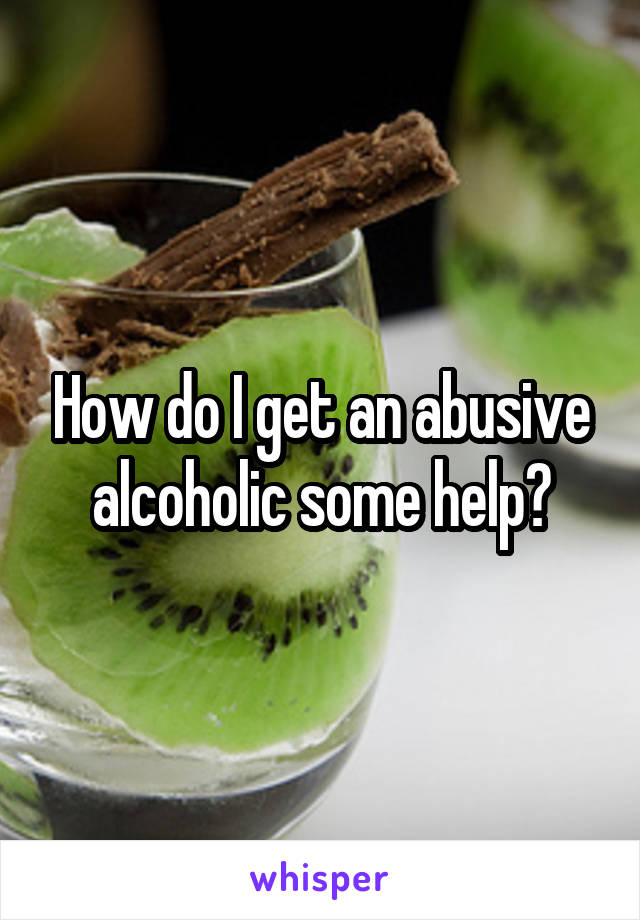 How do I get an abusive alcoholic some help?