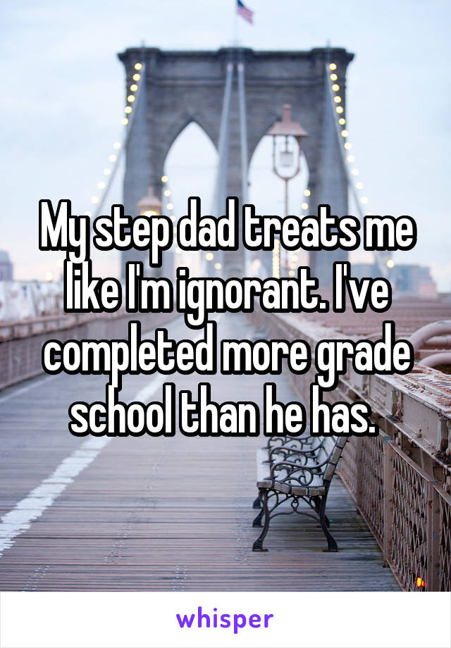 My step dad treats me like I'm ignorant. I've completed more grade school than he has. 