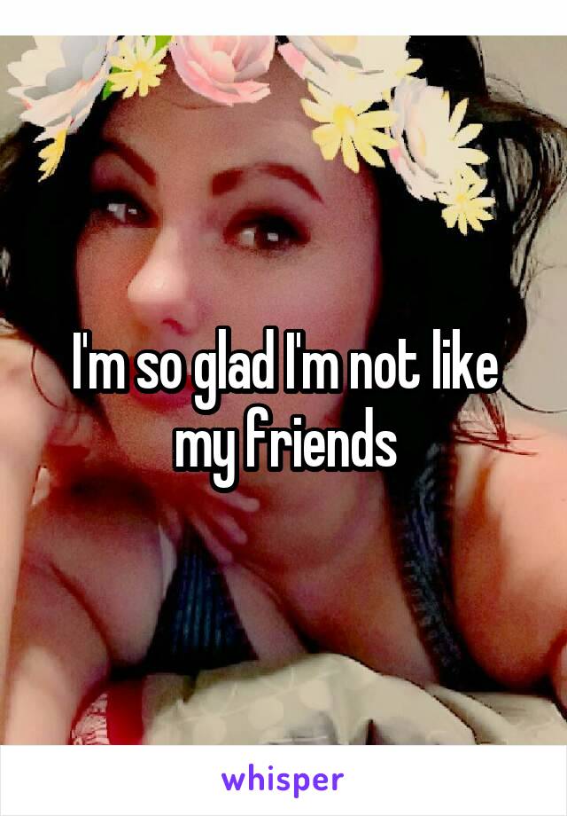 I'm so glad I'm not like my friends