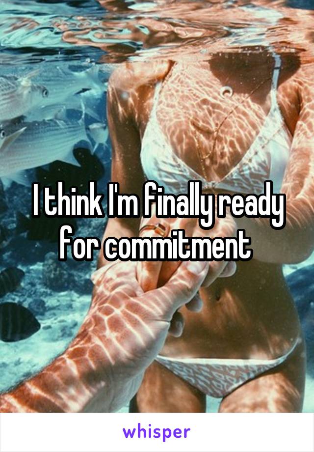 I think I'm finally ready for commitment 