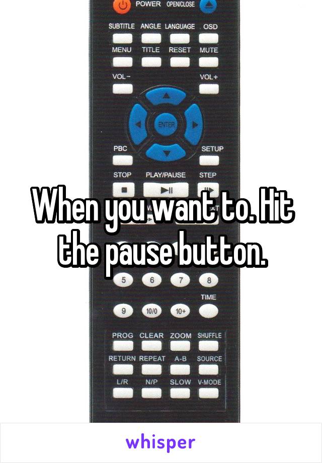 When you want to. Hit the pause button.