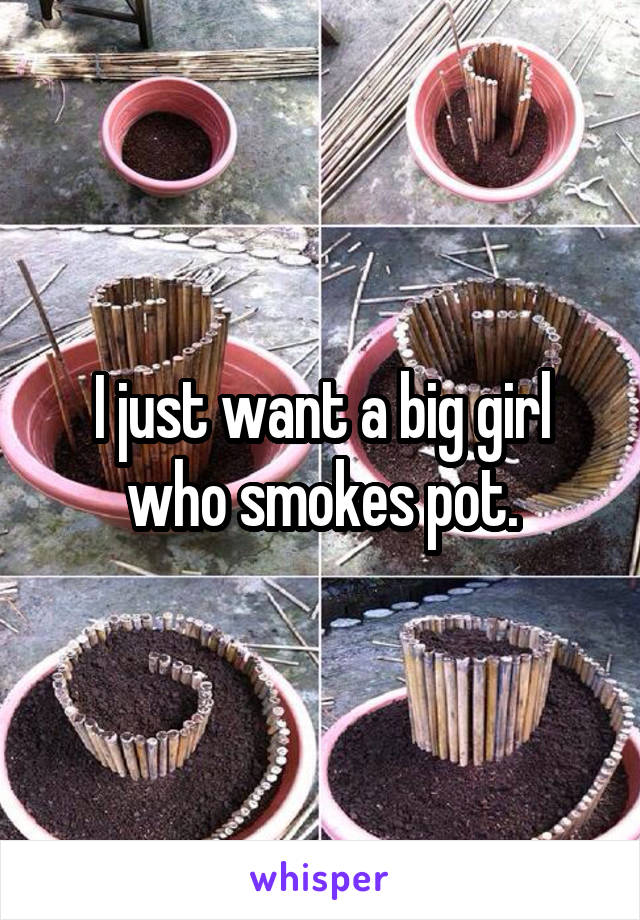 I just want a big girl who smokes pot.