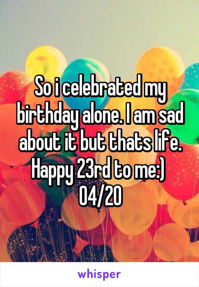 So i celebrated my birthday alone. I am sad about it but thats life.
Happy 23rd to me:) 
04/20