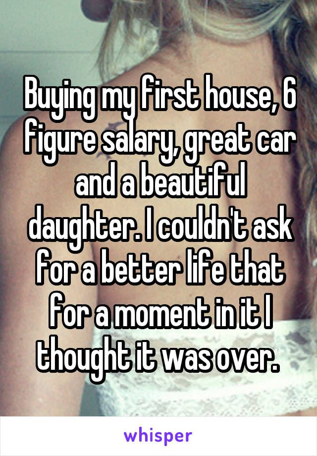 Buying my first house, 6 figure salary, great car and a beautiful daughter. I couldn't ask for a better life that for a moment in it I thought it was over. 