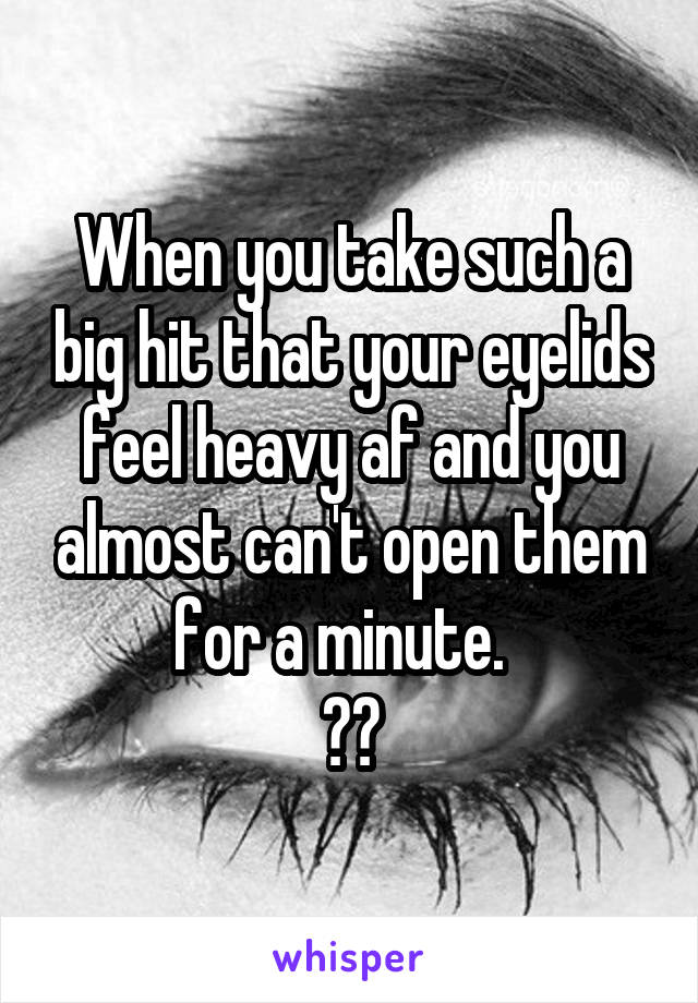 When you take such a big hit that your eyelids feel heavy af and you almost can't open them for a minute.  
💚✌