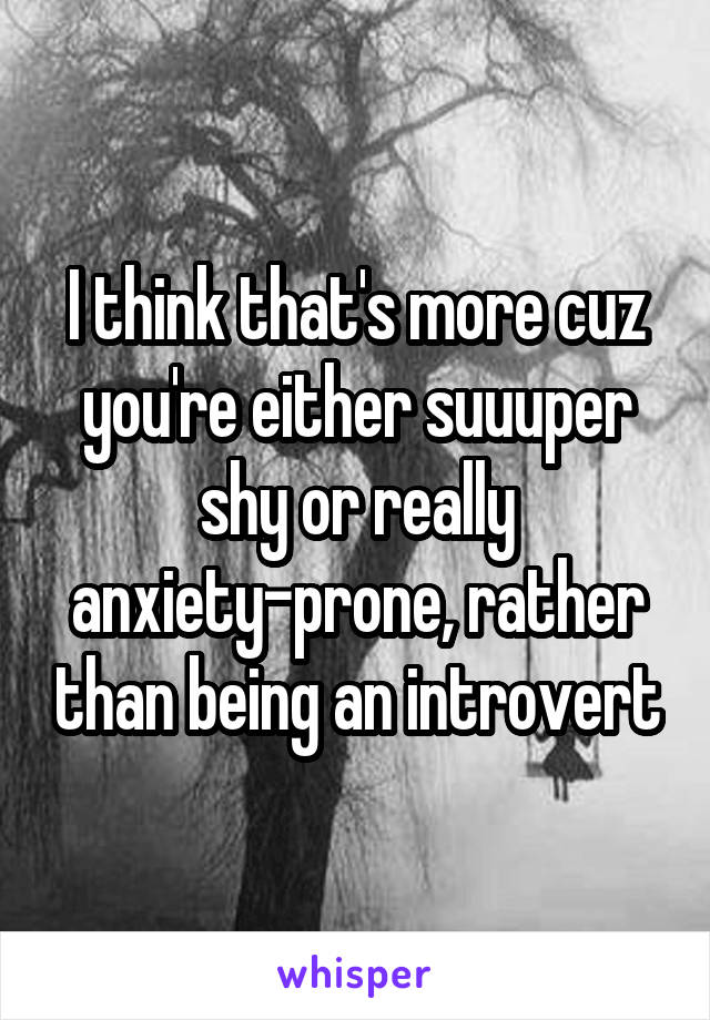 I think that's more cuz you're either suuuper shy or really anxiety-prone, rather than being an introvert