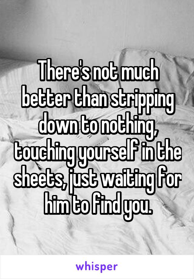 There's not much better than stripping down to nothing, touching yourself in the sheets, just waiting for him to find you.