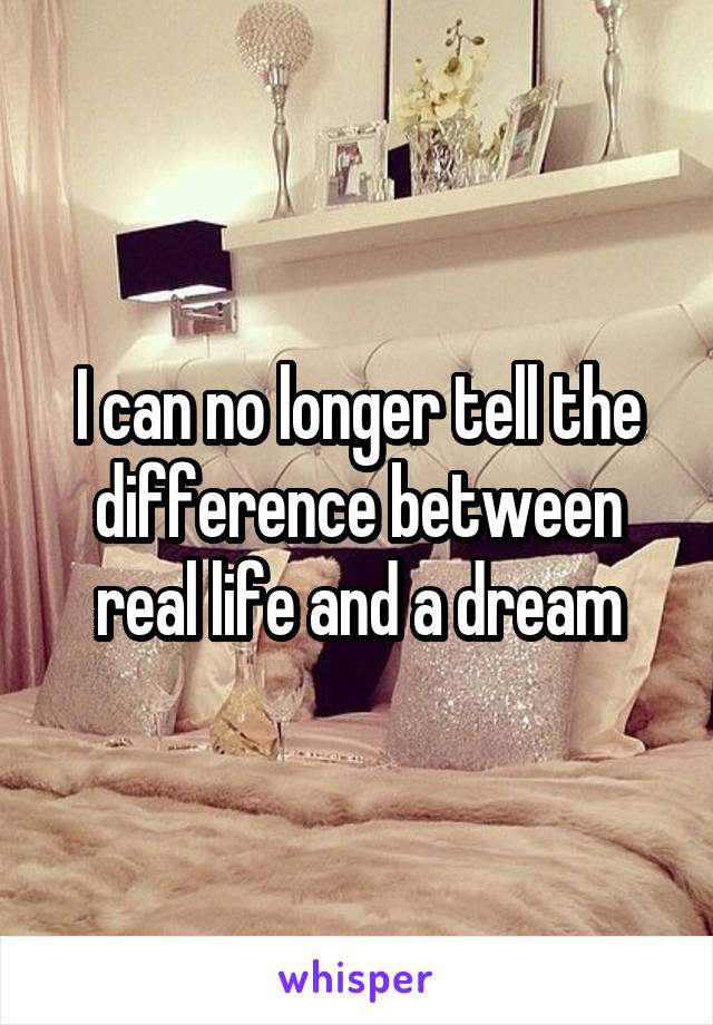 I can no longer tell the difference between real life and a dream