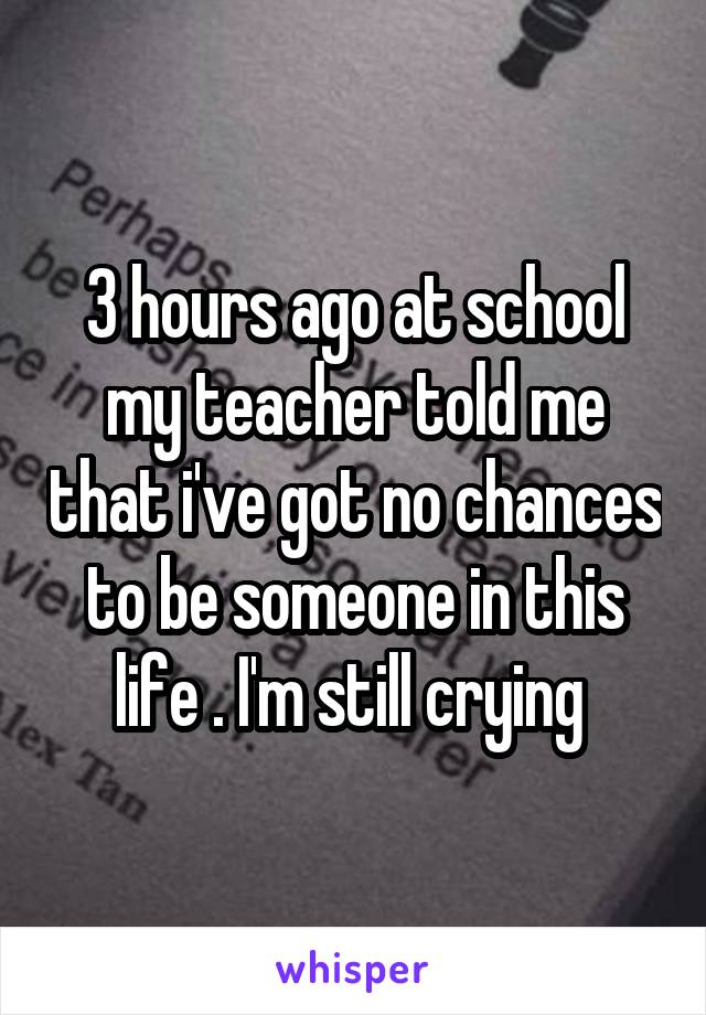 3 hours ago at school my teacher told me that i've got no chances to be someone in this life . I'm still crying 