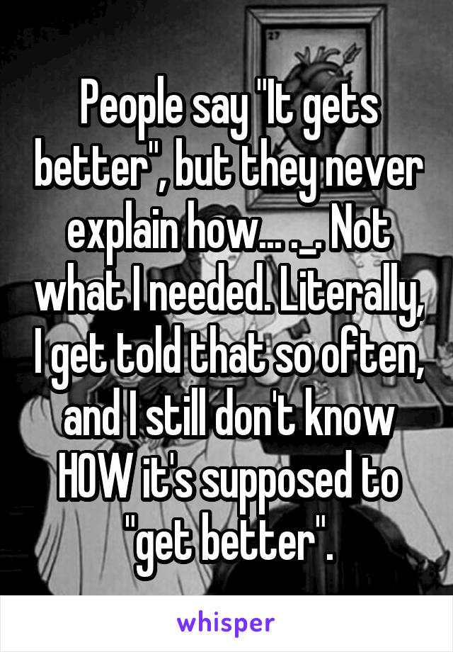 People say "It gets better", but they never explain how... ._. Not what I needed. Literally, I get told that so often, and I still don't know HOW it's supposed to "get better".