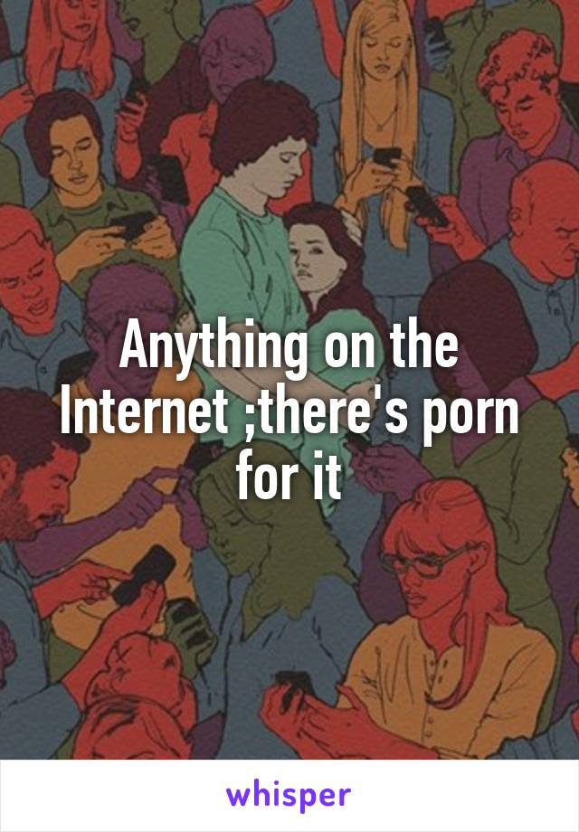 Anything on the Internet ;there's porn for it