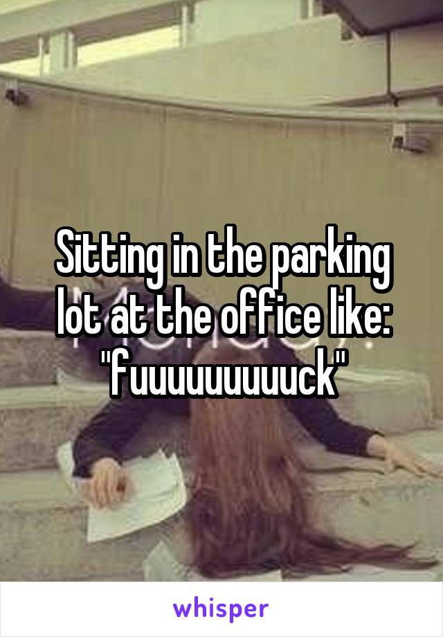 Sitting in the parking lot at the office like: "fuuuuuuuuuck"