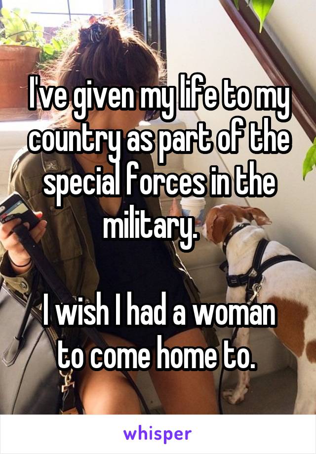 I've given my life to my country as part of the special forces in the military.   

I wish I had a woman to come home to. 