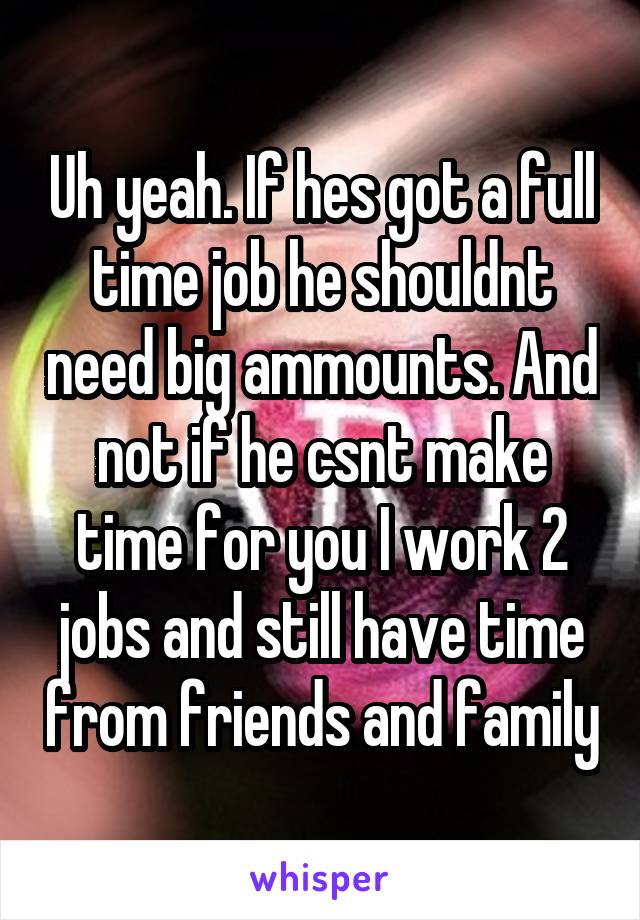 Uh yeah. If hes got a full time job he shouldnt need big ammounts. And not if he csnt make time for you I work 2 jobs and still have time from friends and family