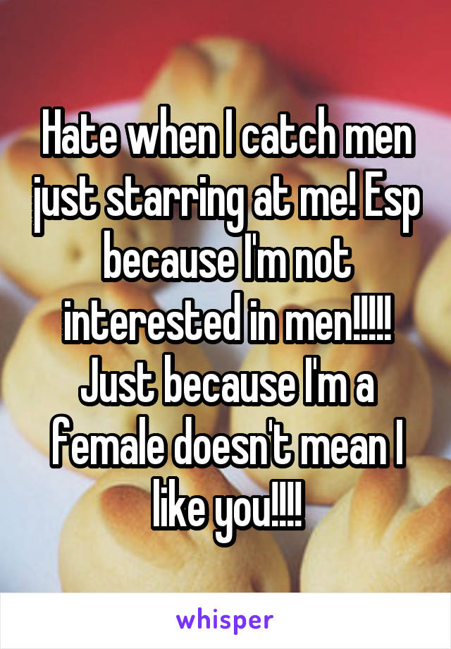Hate when I catch men just starring at me! Esp because I'm not interested in men!!!!!
Just because I'm a female doesn't mean I like you!!!!