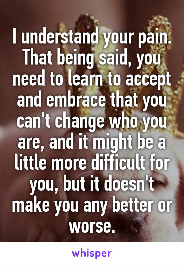 I understand your pain. That being said, you need to learn to accept and embrace that you can't change who you are, and it might be a little more difficult for you, but it doesn't make you any better or worse.