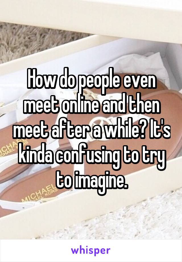 How do people even meet online and then meet after a while? It's kinda confusing to try to imagine.