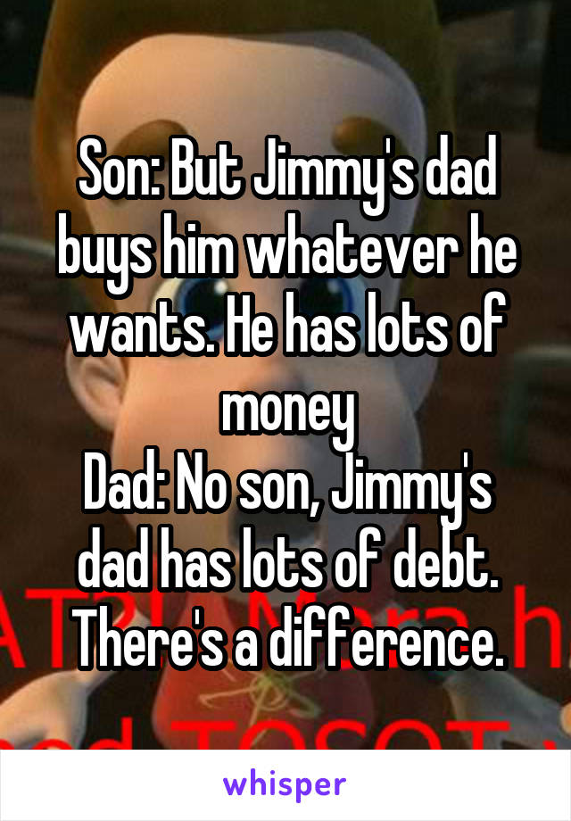 Son: But Jimmy's dad buys him whatever he wants. He has lots of money
Dad: No son, Jimmy's dad has lots of debt. There's a difference.