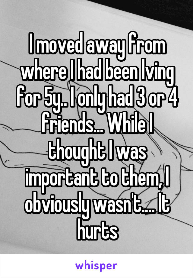 I moved away from where I had been lving for 5y.. I only had 3 or 4 friends... While I thought I was important to them, I obviously wasn't.... It hurts