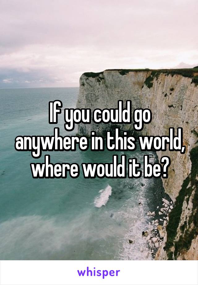 If you could go anywhere in this world, where would it be?