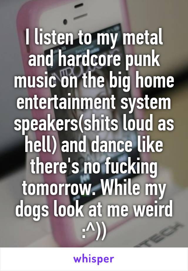 I listen to my metal and hardcore punk music on the big home entertainment system speakers(shits loud as hell) and dance like there's no fucking tomorrow. While my dogs look at me weird :^))