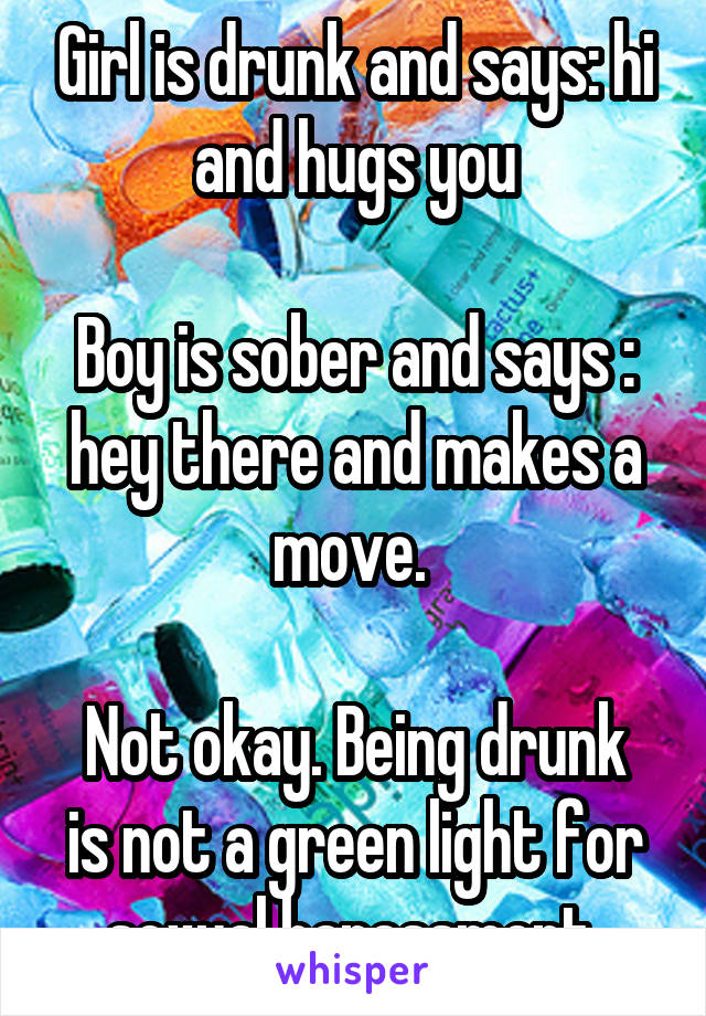 Girl is drunk and says: hi and hugs you

Boy is sober and says : hey there and makes a move. 

Not okay. Being drunk is not a green light for sexual harassment 