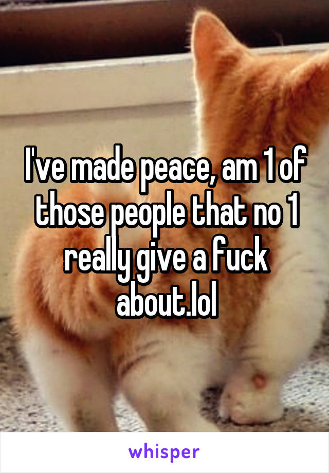 I've made peace, am 1 of those people that no 1 really give a fuck about.lol